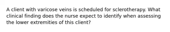 A client with varicose veins is scheduled for sclerotherapy. What clinical finding does the nurse expect to identify when assessing the lower extremities of this client?