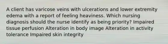 A client has varicose veins with ulcerations and lower extremity edema with a report of feeling heaviness. Which nursing diagnosis should the nurse identify as being priority? Impaired tissue perfusion Alteration in body image Alteration in activity tolerance Impaired skin integrity