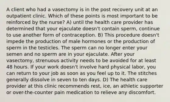 A client who had a vasectomy is in the post recovery unit at an outpatient clinic. Which of these points is most important to be reinforced by the nurse? A) until the health care provider has determined that your ejaculate doesn't contain sperm, continue to use another form of contraception. B) This procedure doesn't impede the production of male hormones or the production of sperm in the testicles. The sperm can no longer enter your semen and no sperm are in your ejaculate. After your vasectomy, strenuous activity needs to be avoided for at least 48 hours. If your work doesn't involve hard physical labor, you can return to your job as soon as you feel up to it. The stitches generally dissolve in seven to ten days. D) The health care provider at this clinic recommends rest, ice, an athletic supporter or over-the-counter pain medication to relieve any discomfort.