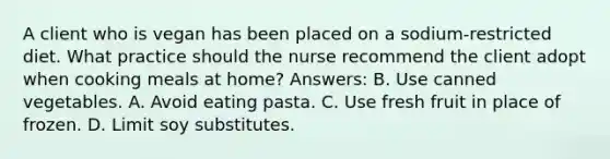 A client who is vegan has been placed on a sodium-restricted diet. What practice should the nurse recommend the client adopt when cooking meals at home? Answers: B. Use canned vegetables. A. Avoid eating pasta. C. Use fresh fruit in place of frozen. D. Limit soy substitutes.