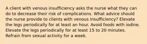 A client with venous insufficiency asks the nurse what they can do to decrease their risk of complications. What advice should the nurse provide to clients with venous insufficiency? Elevate the legs periodically for at least an hour. Avoid foods with iodine. Elevate the legs periodically for at least 15 to 20 minutes. Refrain from sexual activity for a week.