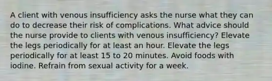 A client with venous insufficiency asks the nurse what they can do to decrease their risk of complications. What advice should the nurse provide to clients with venous insufficiency? Elevate the legs periodically for at least an hour. Elevate the legs periodically for at least 15 to 20 minutes. Avoid foods with iodine. Refrain from sexual activity for a week.