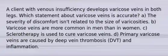 A client with venous insufficiency develops varicose veins in both legs. Which statement about varicose veins is accurate? a) The severity of discomfort isn't related to the size of varicosities. b) Varicose veins are more common in men than in women. c) Sclerotherapy is used to cure varicose veins. d) Primary varicose veins are caused by deep vein thrombosis (DVT) and inflammation.