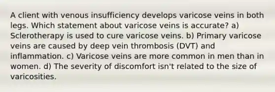 A client with venous insufficiency develops varicose veins in both legs. Which statement about varicose veins is accurate? a) Sclerotherapy is used to cure varicose veins. b) Primary varicose veins are caused by deep vein thrombosis (DVT) and inflammation. c) Varicose veins are more common in men than in women. d) The severity of discomfort isn't related to the size of varicosities.