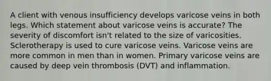 A client with venous insufficiency develops varicose veins in both legs. Which statement about varicose veins is accurate? The severity of discomfort isn't related to the size of varicosities. Sclerotherapy is used to cure varicose veins. Varicose veins are more common in men than in women. Primary varicose veins are caused by deep vein thrombosis (DVT) and inflammation.