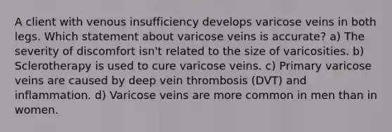 A client with venous insufficiency develops varicose veins in both legs. Which statement about varicose veins is accurate? a) The severity of discomfort isn't related to the size of varicosities. b) Sclerotherapy is used to cure varicose veins. c) Primary varicose veins are caused by deep vein thrombosis (DVT) and inflammation. d) Varicose veins are more common in men than in women.