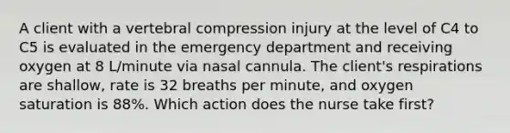 A client with a vertebral compression injury at the level of C4 to C5 is evaluated in the emergency department and receiving oxygen at 8 L/minute via nasal cannula. The client's respirations are shallow, rate is 32 breaths per minute, and oxygen saturation is 88%. Which action does the nurse take first?