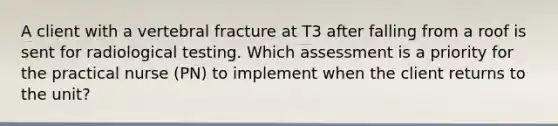 A client with a vertebral fracture at T3 after falling from a roof is sent for radiological testing. Which assessment is a priority for the practical nurse (PN) to implement when the client returns to the unit?