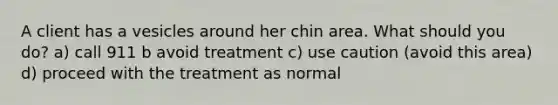 A client has a vesicles around her chin area. What should you do? a) call 911 b avoid treatment c) use caution (avoid this area) d) proceed with the treatment as normal