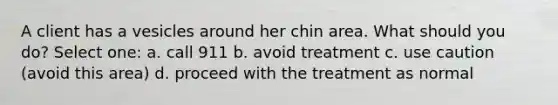 A client has a vesicles around her chin area. What should you do? Select one: a. call 911 b. avoid treatment c. use caution (avoid this area) d. proceed with the treatment as normal