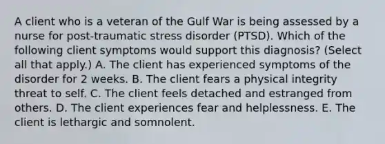 A client who is a veteran of the Gulf War is being assessed by a nurse for post-traumatic stress disorder (PTSD). Which of the following client symptoms would support this diagnosis? (Select all that apply.) A. The client has experienced symptoms of the disorder for 2 weeks. B. The client fears a physical integrity threat to self. C. The client feels detached and estranged from others. D. The client experiences fear and helplessness. E. The client is lethargic and somnolent.