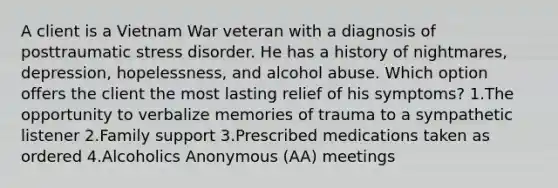 A client is a Vietnam War veteran with a diagnosis of posttraumatic stress disorder. He has a history of nightmares, depression, hopelessness, and alcohol abuse. Which option offers the client the most lasting relief of his symptoms? 1.The opportunity to verbalize memories of trauma to a sympathetic listener 2.Family support 3.Prescribed medications taken as ordered 4.Alcoholics Anonymous (AA) meetings