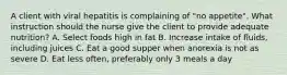 A client with viral hepatitis is complaining of "no appetite". What instruction should the nurse give the client to provide adequate nutrition? A. Select foods high in fat B. Increase intake of fluids, including juices C. Eat a good supper when anorexia is not as severe D. Eat less often, preferably only 3 meals a day