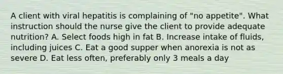 A client with viral hepatitis is complaining of "no appetite". What instruction should the nurse give the client to provide adequate nutrition? A. Select foods high in fat B. Increase intake of fluids, including juices C. Eat a good supper when anorexia is not as severe D. Eat less often, preferably only 3 meals a day