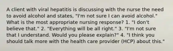 A client with viral hepatitis is discussing with the nurse the need to avoid alcohol and states, "I'm not sure I can avoid alcohol." What is the most appropriate nursing response? 1. "I don't believe that." 2. "Everything will be all right." 3. "I'm not sure that I understand. Would you please explain?" 4. "I think you should talk more with the health care provider (HCP) about this."