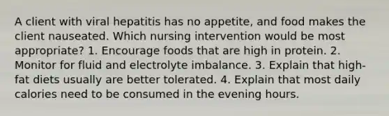 A client with viral hepatitis has no appetite, and food makes the client nauseated. Which nursing intervention would be most appropriate? 1. Encourage foods that are high in protein. 2. Monitor for fluid and electrolyte imbalance. 3. Explain that high-fat diets usually are better tolerated. 4. Explain that most daily calories need to be consumed in the evening hours.