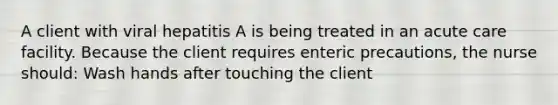 A client with viral hepatitis A is being treated in an acute care facility. Because the client requires enteric precautions, the nurse should: Wash hands after touching the client