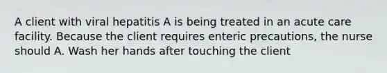 A client with viral hepatitis A is being treated in an acute care facility. Because the client requires enteric precautions, the nurse should A. Wash her hands after touching the client