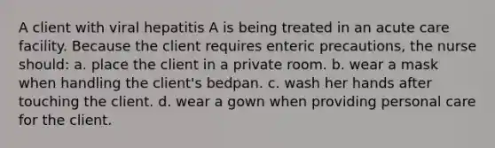 A client with viral hepatitis A is being treated in an acute care facility. Because the client requires enteric precautions, the nurse should: a. place the client in a private room. b. wear a mask when handling the client's bedpan. c. wash her hands after touching the client. d. wear a gown when providing personal care for the client.