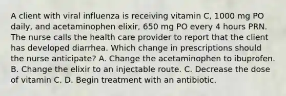 A client with viral influenza is receiving vitamin C, 1000 mg PO daily, and acetaminophen elixir, 650 mg PO every 4 hours PRN. The nurse calls the health care provider to report that the client has developed diarrhea. Which change in prescriptions should the nurse anticipate? A. Change the acetaminophen to ibuprofen. B. Change the elixir to an injectable route. C. Decrease the dose of vitamin C. D. Begin treatment with an antibiotic.