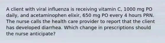 A client with viral influenza is receiving vitamin C, 1000 mg PO daily, and acetaminophen elixir, 650 mg PO every 4 hours PRN. The nurse calls the health care provider to report that the client has developed diarrhea. Which change in prescriptions should the nurse anticipate?