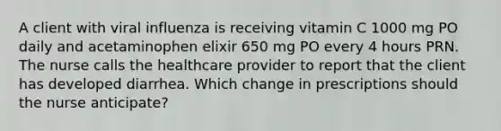 A client with viral influenza is receiving vitamin C 1000 mg PO daily and acetaminophen elixir 650 mg PO every 4 hours PRN. The nurse calls the healthcare provider to report that the client has developed diarrhea. Which change in prescriptions should the nurse anticipate?