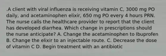 .A client with viral influenza is receiving vitamin C, 3000 mg PO daily, and acetaminophen elixir, 650 mg PO every 4 hours PRN. The nurse calls the healthcare provider to report that the client has developed diarrhea. Which change in prescriptions should the nurse anticipate? A. Change the acetaminophen to Ibuprofen B. Change the elixir to an injectable route. C. Decrease the dose of vitamin C D. Begin treatment with an antibiotic