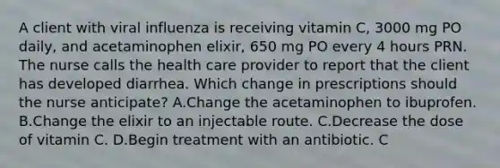 A client with viral influenza is receiving vitamin C, 3000 mg PO daily, and acetaminophen elixir, 650 mg PO every 4 hours PRN. The nurse calls the health care provider to report that the client has developed diarrhea. Which change in prescriptions should the nurse anticipate? A.Change the acetaminophen to ibuprofen. B.Change the elixir to an injectable route. C.Decrease the dose of vitamin C. D.Begin treatment with an antibiotic. C