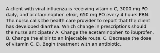 A client with viral influenza is receiving vitamin C, 3000 mg PO daily, and acetaminophen elixir, 650 mg PO every 4 hours PRN. The nurse calls the health care provider to report that the client has developed diarrhea. Which change in prescriptions should the nurse anticipate? A. Change the acetaminophen to ibuprofen. B. Change the elixir to an injectable route. C. Decrease the dose of vitamin C. D. Begin treatment with an antibiotic.