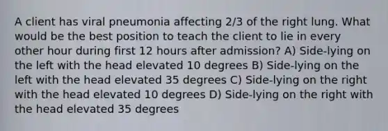 A client has viral pneumonia affecting 2/3 of the right lung. What would be the best position to teach the client to lie in every other hour during first 12 hours after admission? A) Side-lying on the left with the head elevated 10 degrees B) Side-lying on the left with the head elevated 35 degrees C) Side-lying on the right with the head elevated 10 degrees D) Side-lying on the right with the head elevated 35 degrees