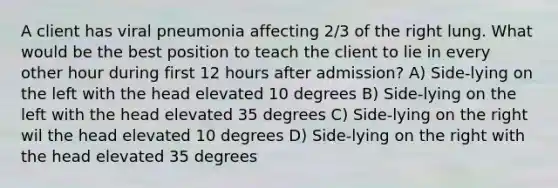 A client has viral pneumonia affecting 2/3 of the right lung. What would be the best position to teach the client to lie in every other hour during first 12 hours after admission? A) Side-lying on the left with the head elevated 10 degrees B) Side-lying on the left with the head elevated 35 degrees C) Side-lying on the right wil the head elevated 10 degrees D) Side-lying on the right with the head elevated 35 degrees