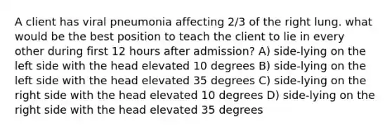 A client has viral pneumonia affecting 2/3 of the right lung. what would be the best position to teach the client to lie in every other during first 12 hours after admission? A) side-lying on the left side with the head elevated 10 degrees B) side-lying on the left side with the head elevated 35 degrees C) side-lying on the right side with the head elevated 10 degrees D) side-lying on the right side with the head elevated 35 degrees