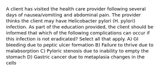 A client has visited the health care provider following several days of nausea/vomiting and abdominal pain. The provider thinks the client may have Helicobacter pylori (H. pylori) infection. As part of the education provided, the client should be informed that which of the following complications can occur if this infection is not eradicated? Select all that apply. A) GI bleeding due to peptic ulcer formation B) Failure to thrive due to malabsorption C) Pyloric stenosis due to inability to empty the stomach D) Gastric cancer due to metaplasia changes in the cells