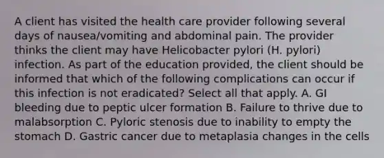 A client has visited the health care provider following several days of nausea/vomiting and abdominal pain. The provider thinks the client may have Helicobacter pylori (H. pylori) infection. As part of the education provided, the client should be informed that which of the following complications can occur if this infection is not eradicated? Select all that apply. A. GI bleeding due to peptic ulcer formation B. Failure to thrive due to malabsorption C. Pyloric stenosis due to inability to empty the stomach D. Gastric cancer due to metaplasia changes in the cells