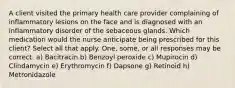 A client visited the primary health care provider complaining of inflammatory lesions on the face and is diagnosed with an inflammatory disorder of the sebaceous glands. Which medication would the nurse anticipate being prescribed for this client? Select all that apply. One, some, or all responses may be correct. a) Bacitracin b) Benzoyl peroxide c) Mupirocin d) Clindamycin e) Erythromycin f) Dapsone g) Retinoid h) Metronidazole