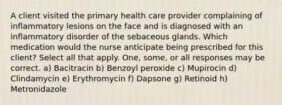 A client visited the primary health care provider complaining of inflammatory lesions on the face and is diagnosed with an inflammatory disorder of the sebaceous glands. Which medication would the nurse anticipate being prescribed for this client? Select all that apply. One, some, or all responses may be correct. a) Bacitracin b) Benzoyl peroxide c) Mupirocin d) Clindamycin e) Erythromycin f) Dapsone g) Retinoid h) Metronidazole