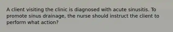 A client visiting the clinic is diagnosed with acute sinusitis. To promote sinus drainage, the nurse should instruct the client to perform what action?