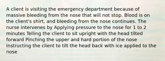 A client is visiting the emergency department because of massive bleeding from the nose that will not stop. Blood is on the client's shirt, and bleeding from the nose continues. The nurse intervenes by Applying pressure to the nose for 1 to 2 minutes Telling the client to sit upright with the head tilted forward Pinching the upper and hard portion of the nose Instructing the client to tilt the head back with ice applied to the nose