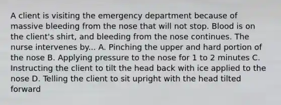 A client is visiting the emergency department because of massive bleeding from the nose that will not stop. Blood is on the client's shirt, and bleeding from the nose continues. The nurse intervenes by... A. Pinching the upper and hard portion of the nose B. Applying pressure to the nose for 1 to 2 minutes C. Instructing the client to tilt the head back with ice applied to the nose D. Telling the client to sit upright with the head tilted forward