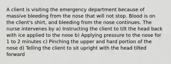 A client is visiting the emergency department because of massive bleeding from the nose that will not stop. Blood is on the client's shirt, and bleeding from the nose continues. The nurse intervenes by a) Instructing the client to tilt the head back with ice applied to the nose b) Applying pressure to the nose for 1 to 2 minutes c) Pinching the upper and hard portion of the nose d) Telling the client to sit upright with the head tilted forward