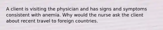 A client is visiting the physician and has signs and symptoms consistent with anemia. Why would the nurse ask the client about recent travel to foreign countries.