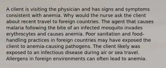 A client is visiting the physician and has signs and symptoms consistent with anemia. Why would the nurse ask the client about recent travel to foreign countries. The agent that causes malaria following the bite of an infected mosquito invades erythrocytes and causes anemia. Poor sanitation and food-handling practices in foreign countries may have exposed the client to anemia-causing pathogens. The client likely was exposed to an infectious disease during air or sea travel. Allergens in foreign environments can often lead to anemia.