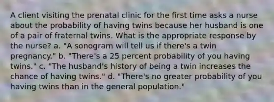 A client visiting the prenatal clinic for the first time asks a nurse about the probability of having twins because her husband is one of a pair of fraternal twins. What is the appropriate response by the nurse? a. "A sonogram will tell us if there's a twin pregnancy." b. "There's a 25 percent probability of you having twins." c. "The husband's history of being a twin increases the chance of having twins." d. "There's no greater probability of you having twins than in the general population."