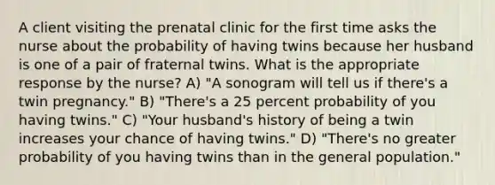 A client visiting the prenatal clinic for the first time asks the nurse about the probability of having twins because her husband is one of a pair of fraternal twins. What is the appropriate response by the nurse? A) "A sonogram will tell us if there's a twin pregnancy." B) "There's a 25 percent probability of you having twins." C) "Your husband's history of being a twin increases your chance of having twins." D) "There's no greater probability of you having twins than in the general population."