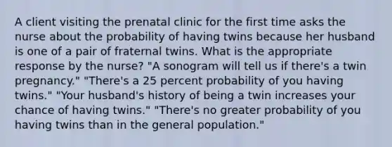 A client visiting the prenatal clinic for the first time asks the nurse about the probability of having twins because her husband is one of a pair of fraternal twins. What is the appropriate response by the nurse? "A sonogram will tell us if there's a twin pregnancy." "There's a 25 percent probability of you having twins." "Your husband's history of being a twin increases your chance of having twins." "There's no greater probability of you having twins than in the general population."