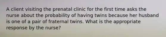 A client visiting the prenatal clinic for the first time asks the nurse about the probability of having twins because her husband is one of a pair of fraternal twins. What is the appropriate response by the nurse?