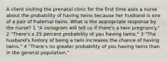 A client visiting the prenatal clinic for the first time asks a nurse about the probability of having twins because her husband is one of a pair of fraternal twins. What is the appropriate response by the nurse? 1 "A sonogram will tell us if there's a twin pregnancy." 2 "There's a 25 percent probability of you having twins." 3 "The husband's history of being a twin increases the chance of having twins." 4 "There's no greater probability of you having twins than in the general population."