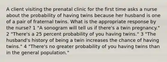 A client visiting the prenatal clinic for the first time asks a nurse about the probability of having twins because her husband is one of a pair of fraternal twins. What is the appropriate response by the nurse? 1 "A sonogram will tell us if there's a twin pregnancy." 2 "There's a 25 percent probability of you having twins." 3 "The husband's history of being a twin increases the chance of having twins." 4 "There's no greater probability of you having twins than in the general population."