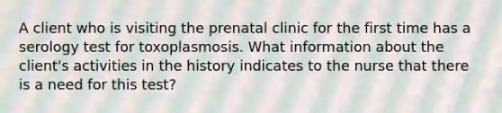 A client who is visiting the prenatal clinic for the first time has a serology test for toxoplasmosis. What information about the client's activities in the history indicates to the nurse that there is a need for this test?