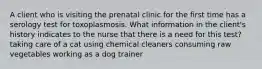 A client who is visiting the prenatal clinic for the first time has a serology test for toxoplasmosis. What information in the client's history indicates to the nurse that there is a need for this test? taking care of a cat using chemical cleaners consuming raw vegetables working as a dog trainer